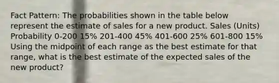 Fact Pattern: The probabilities shown in the table below represent the estimate of sales for a new product. Sales (Units) Probability 0-200 15% 201-400 45% 401-600 25% 601-800 15% Using the midpoint of each range as the best estimate for that range, what is the best estimate of the expected sales of the new product?