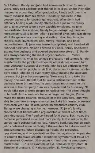 Fact Pattern: Randy and John had known each other for many years. They had become best friends in college, where they both majored in accounting. After graduation, Randy took over the family business from his father. His family had been in the grocery business for several generations. When John had difficulty finding a job, Randy offered him a job in the family store. John proved to be a very capable employee. As John demonstrated his abilities, Randy began delegating more and more responsibility to him. After a period of time, John was doing all of the general accounting and authorization functions for checks, cash, inventories, documents, records, and bank reconciliations. (1) John was trusted completely and handled all financial functions. No one checked his work. Randy decided to expand the business and opened several new stores. (2) Randy was always handling the most urgent problem . . . "crisis management" is what his college professors had termed it. John assisted with the problems when his other duties allowed him time. Although successful at work, John had (3) difficulties with personal financial problems. At first, the amounts stolen by John were small. John didn't even worry about making the accounts balance. But John became greedy. "How easy it is to take the money," he said. He felt that he was a critical member of the business team (4) and that he contributed much more to the success of the company than was represented by his salary. "It would take two or three people to replace me," he often thought to himself. As the amounts became larger and larger, (5) he made the books balance. Because of these activities, John was able to purchase an expensive car and take his family on several trips each year. (6) He also joined an expensive country club. Things were changing at home, however. (7) John's family observed that he was often argumentative and at other times very depressed. The fraud continued for 6 years. Each year, the business performed more and more poorly. In the last year, the stores had a substantial net loss. Randy's bank required an audit. John confessed when he thought the auditors had discovered his embezzlements. When discussing frauds, the pressures, opportunities, and rationalizations that cause/allow a perpetrator to commit the fraud are often identified. Symptoms of fraud are also studied. Question: 36 Number 4, "and that he contributed much more . . .," is an example of a A. Behavioral symptom. B. Situational pressure. C. Rationalization. D. Physical symptom.