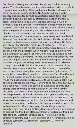 Fact Pattern: Randy and John had known each other for many years. They had become best friends in college, where they both majored in accounting. After graduation, Randy took over the family business from his father. His family had been in the grocery business for several generations. When John had difficulty finding a job, Randy offered him a job in the family store. John proved to be a very capable employee. As John demonstrated his abilities, Randy began delegating more and more responsibility to him. After a period of time, John was doing all of the general accounting and authorization functions for checks, cash, inventories, documents, records, and bank reconciliations. (1) John was trusted completely and handled all financial functions. No one checked his work. Randy decided to expand the business and opened several new stores. (2) Randy was always handling the most urgent problem . . . "crisis management" is what his college professors had termed it. John assisted with the problems when his other duties allowed him time. Although successful at work, John had (3) difficulties with personal financial problems. At first, the amounts stolen by John were small. John didn't even worry about making the accounts balance. But John became greedy. "How easy it is to take the money," he said. He felt that he was a critical member of the business team (4) and that he contributed much more to the success of the company than was represented by his salary. "It would take two or three people to replace me," he often thought to himself. As the amounts became larger and larger, (5) he made the books balance. Because of these activities, John was able to purchase an expensive car and take his family on several trips each year. (6) He also joined an expensive country club. Things were changing at home, however. (7) John's family observed that he was often argumentative and at other times very depressed. The fraud continued for 6 years. Each year, the business performed more and more poorly. In the last year, the stores had a substantial net loss. Randy's bank required an audit. John confessed when he thought the auditors had discovered his embezzlements. When discussing frauds, the pressures, opportunities, and rationalizations that cause/allow a perpetrator to commit the fraud are often identified. Symptoms of fraud are also studied. Question: 78 Number 6, "He also joined an expensive country club," is an example of a A. Rationalization. B. Lifestyle symptom. C. Behavioral symptom. D. Physical symptom.