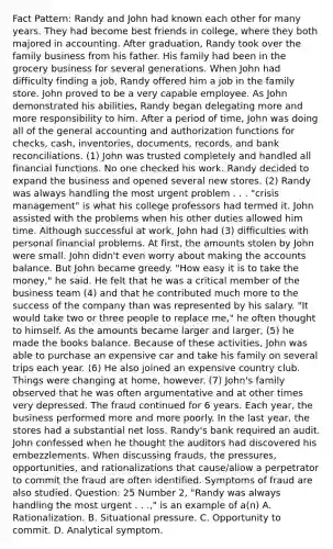 Fact Pattern: Randy and John had known each other for many years. They had become best friends in college, where they both majored in accounting. After graduation, Randy took over the family business from his father. His family had been in the grocery business for several generations. When John had difficulty finding a job, Randy offered him a job in the family store. John proved to be a very capable employee. As John demonstrated his abilities, Randy began delegating more and more responsibility to him. After a period of time, John was doing all of the general accounting and authorization functions for checks, cash, inventories, documents, records, and bank reconciliations. (1) John was trusted completely and handled all financial functions. No one checked his work. Randy decided to expand the business and opened several new stores. (2) Randy was always handling the most urgent problem . . . "crisis management" is what his college professors had termed it. John assisted with the problems when his other duties allowed him time. Although successful at work, John had (3) difficulties with personal financial problems. At first, the amounts stolen by John were small. John didn't even worry about making the accounts balance. But John became greedy. "How easy it is to take the money," he said. He felt that he was a critical member of the business team (4) and that he contributed much more to the success of the company than was represented by his salary. "It would take two or three people to replace me," he often thought to himself. As the amounts became larger and larger, (5) he made the books balance. Because of these activities, John was able to purchase an expensive car and take his family on several trips each year. (6) He also joined an expensive country club. Things were changing at home, however. (7) John's family observed that he was often argumentative and at other times very depressed. The fraud continued for 6 years. Each year, the business performed more and more poorly. In the last year, the stores had a substantial net loss. Randy's bank required an audit. John confessed when he thought the auditors had discovered his embezzlements. When discussing frauds, the pressures, opportunities, and rationalizations that cause/allow a perpetrator to commit the fraud are often identified. Symptoms of fraud are also studied. Question: 25 Number 2, "Randy was always handling the most urgent . . .," is an example of a(n) A. Rationalization. B. Situational pressure. C. Opportunity to commit. D. Analytical symptom.