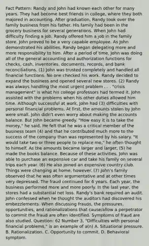 Fact Pattern: Randy and John had known each other for many years. They had become best friends in college, where they both majored in accounting. After graduation, Randy took over the family business from his father. His family had been in the grocery business for several generations. When John had difficulty finding a job, Randy offered him a job in the family store. John proved to be a very capable employee. As John demonstrated his abilities, Randy began delegating more and more responsibility to him. After a period of time, John was doing all of the general accounting and authorization functions for checks, cash, inventories, documents, records, and bank reconciliations. (1) John was trusted completely and handled all financial functions. No one checked his work. Randy decided to expand the business and opened several new stores. (2) Randy was always handling the most urgent problem . . . "crisis management" is what his college professors had termed it. John assisted with the problems when his other duties allowed him time. Although successful at work, John had (3) difficulties with personal financial problems. At first, the amounts stolen by John were small. John didn't even worry about making the accounts balance. But John became greedy. "How easy it is to take the money," he said. He felt that he was a critical member of the business team (4) and that he contributed much more to the success of the company than was represented by his salary. "It would take two or three people to replace me," he often thought to himself. As the amounts became larger and larger, (5) he made the books balance. Because of these activities, John was able to purchase an expensive car and take his family on several trips each year. (6) He also joined an expensive country club. Things were changing at home, however. (7) John's family observed that he was often argumentative and at other times very depressed. The fraud continued for 6 years. Each year, the business performed more and more poorly. In the last year, the stores had a substantial net loss. Randy's bank required an audit. John confessed when he thought the auditors had discovered his embezzlements. When discussing frauds, the pressures, opportunities, and rationalizations that cause/allow a perpetrator to commit the fraud are often identified. Symptoms of fraud are also studied. Question: 62 Number 3, "Difficulties with personal financial problems," is an example of a(n) A. Situational pressure. B. Rationalization. C. Opportunity to commit. D. Behavioral symptom.