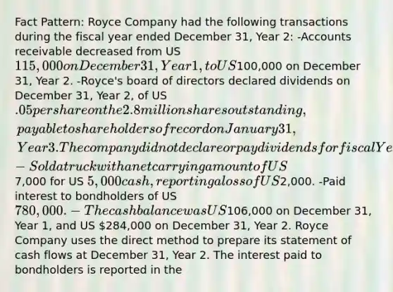 Fact Pattern: Royce Company had the following transactions during the fiscal year ended December 31, Year 2: -Accounts receivable decreased from US 115,000 on December 31, Year 1, to US100,000 on December 31, Year 2. -Royce's board of directors declared dividends on December 31, Year 2, of US .05 per share on the 2.8 million shares outstanding, payable to shareholders of record on January 31, Year 3. The company did not declare or pay dividends for fiscal Year 1. -Sold a truck with a net carrying amount of US7,000 for US 5,000 cash, reporting a loss of US2,000. -Paid interest to bondholders of US 780,000. -The cash balance was US106,000 on December 31, Year 1, and US 284,000 on December 31, Year 2. Royce Company uses the direct method to prepare its statement of cash flows at December 31, Year 2. The interest paid to bondholders is reported in the