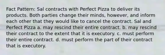 Fact Pattern: Sal contracts with Perfect Pizza to deliver its products. Both parties change their minds, however, and inform each other that they would like to cancel the contract. Sal and Perfect Pizza a. may rescind their entire contract. b. may rescind their contract to the extent that it is executory. c. must perform their entire contract. d. must perform the part of their contract that is executory.