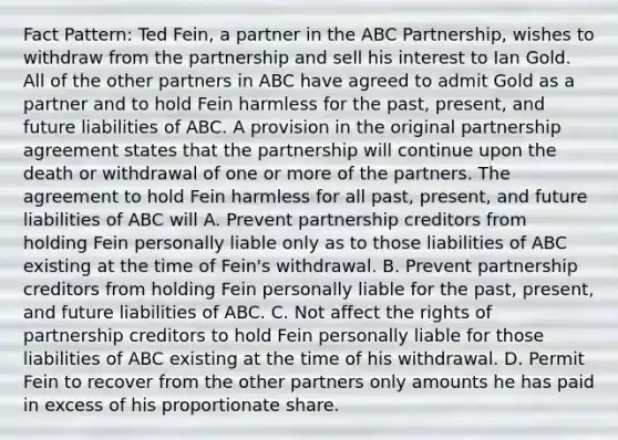 Fact Pattern: Ted Fein, a partner in the ABC Partnership, wishes to withdraw from the partnership and sell his interest to Ian Gold. All of the other partners in ABC have agreed to admit Gold as a partner and to hold Fein harmless for the past, present, and future liabilities of ABC. A provision in the original partnership agreement states that the partnership will continue upon the death or withdrawal of one or more of the partners. The agreement to hold Fein harmless for all past, present, and future liabilities of ABC will A. Prevent partnership creditors from holding Fein personally liable only as to those liabilities of ABC existing at the time of Fein's withdrawal. B. Prevent partnership creditors from holding Fein personally liable for the past, present, and future liabilities of ABC. C. Not affect the rights of partnership creditors to hold Fein personally liable for those liabilities of ABC existing at the time of his withdrawal. D. Permit Fein to recover from the other partners only amounts he has paid in excess of his proportionate share.