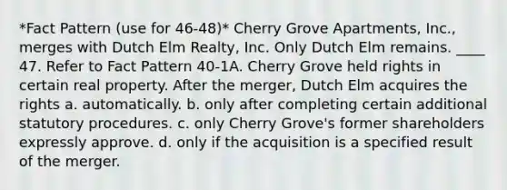 *Fact Pattern (use for 46-48)* Cherry Grove Apartments, Inc., merges with Dutch Elm Realty, Inc. Only Dutch Elm remains. ____ 47. Refer to Fact Pattern 40-1A. Cherry Grove held rights in certain real property. After the merger, Dutch Elm acquires the rights a. automatically. b. only after completing certain additional statutory procedures. c. only Cherry Grove's former shareholders expressly approve. d. only if the acquisition is a specified result of the merger.