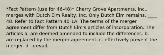 *Fact Pattern (use for 46-48)* Cherry Grove Apartments, Inc., merges with Dutch Elm Realty, Inc. Only Dutch Elm remains. ____ 48. Refer to Fact Pattern 40-1A. The terms of the merger agreement differ from Dutch Elm's articles of incorporation. The articles a. are deemed amended to include the differences. b. are replaced by the merger agreement. c. effectively prevent the merger. d. prevail.