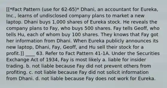 [[*Fact Pattern (use for 62-65)* Dhani, an accountant for Eureka, Inc., learns of undisclosed company plans to market a new laptop. Dhani buys 1,000 shares of Eureka stock. He reveals the company plans to Fay, who buys 500 shares. Fay tells Geoff, who tells Hu, each of whom buy 100 shares. They knows that Fay got her information from Dhani. When Eureka publicly announces its new laptop, Dhani, Fay, Geoff, and Hu sell their stock for a profit.]] ____ 63. Refer to Fact Pattern 41-1A. Under the Securities Exchange Act of 1934, Fay is most likely a. liable for insider trading. b. not liable because Fay did not prevent others from profiting. c. not liable because Fay did not solicit information from Dhani. d. not liable because Fay does not work for Eureka.