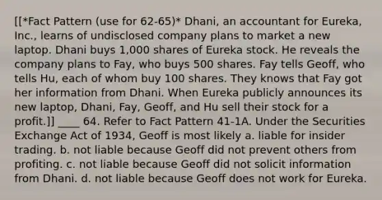 [[*Fact Pattern (use for 62-65)* Dhani, an accountant for Eureka, Inc., learns of undisclosed company plans to market a new laptop. Dhani buys 1,000 shares of Eureka stock. He reveals the company plans to Fay, who buys 500 shares. Fay tells Geoff, who tells Hu, each of whom buy 100 shares. They knows that Fay got her information from Dhani. When Eureka publicly announces its new laptop, Dhani, Fay, Geoff, and Hu sell their stock for a profit.]] ____ 64. Refer to Fact Pattern 41-1A. Under the Securities Exchange Act of 1934, Geoff is most likely a. liable for insider trading. b. not liable because Geoff did not prevent others from profiting. c. not liable because Geoff did not solicit information from Dhani. d. not liable because Geoff does not work for Eureka.