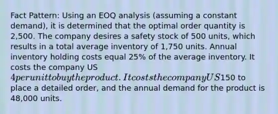 Fact Pattern: Using an EOQ analysis (assuming a constant demand), it is determined that the optimal order quantity is 2,500. The company desires a safety stock of 500 units, which results in a total average inventory of 1,750 units. Annual inventory holding costs equal 25% of the average inventory. It costs the company US 4 per unit to buy the product. It costs the company US150 to place a detailed order, and the annual demand for the product is 48,000 units.