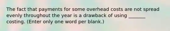 The fact that payments for some overhead costs are not spread evenly throughout the year is a drawback of using _______ costing. (Enter only one word per blank.)