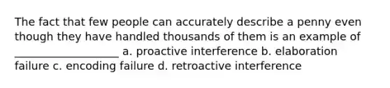 The fact that few people can accurately describe a penny even though they have handled thousands of them is an example of ___________________ a. proactive interference b. elaboration failure c. encoding failure d. retroactive interference