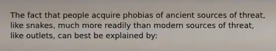 The fact that people acquire phobias of ancient sources of threat, like snakes, much more readily than modern sources of threat, like outlets, can best be explained by: