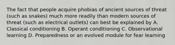 The fact that people acquire phobias of ancient sources of threat (such as snakes) much more readily than modern sources of threat (such as electrical outlets) can best be explained by A. Classical conditioning B. Operant conditioning C. Observational learning D. Preparedness or an evolved module for fear learning