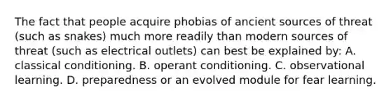 The fact that people acquire phobias of ancient sources of threat (such as snakes) much more readily than modern sources of threat (such as electrical outlets) can best be explained by: A. classical conditioning. B. operant conditioning. C. observational learning. D. preparedness or an evolved module for fear learning.