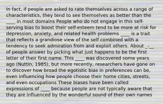 In fact, if people are asked to rate themselves across a range of characteristics, they tend to see themselves as better than the ____ in most domains People who do not engage in this self-serving bias to boost their self-esteem tend to be more at risk for depression, anxiety, and related health problems ____ is a trait that reflects a grandiose view of the self combined with a tendency to seek admiration from and exploit others. About _-__ of people answer by picking what just happens to be the first letter of their first name. This ____ was discovered some years ago (Nuttin, 1985), but more recently, researchers have gone on to discover how broad the egotistic bias in preferences can be, even influencing how people choose their home cities, streets, and even occupations These biases have been called expressions of ____ because people are not typically aware that they are influenced by the wonderful sound of their own names