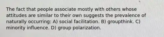 The fact that people associate mostly with others whose attitudes are similar to their own suggests the prevalence of naturally occurring: A) social facilitation. B) groupthink. C) minority influence. D) group polarization.