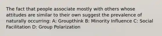 The fact that people associate mostly with others whose attitudes are similar to their own suggest the prevalence of naturally occurring: A: Groupthink B: Minority Influence C: Social Facilitation D: Group Polarization