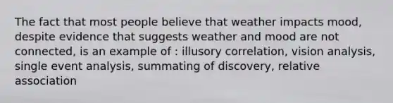 The fact that most people believe that weather impacts​ mood, despite evidence that suggests weather and mood are not​ connected, is an example of​ : illusory correlation, vision analysis, single event analysis, summating of discovery, relative association