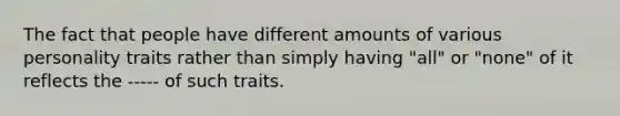 The fact that people have different amounts of various personality traits rather than simply having "all" or "none" of it reflects the ----- of such traits.