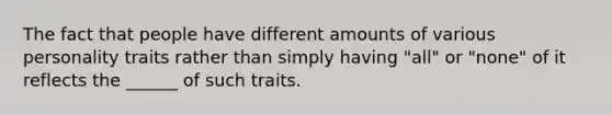 The fact that people have different amounts of various personality traits rather than simply having "all" or "none" of it reflects the ______ of such traits.