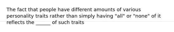 The fact that people have different amounts of various personality traits rather than simply having "all" or "none" of it reflects the ______ of such traits