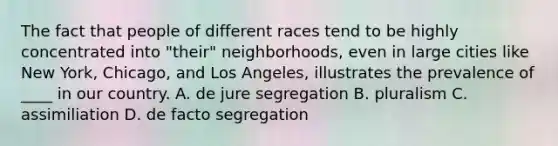 The fact that people of different races tend to be highly concentrated into "their" neighborhoods, even in large cities like New York, Chicago, and Los Angeles, illustrates the prevalence of ____ in our country. A. de jure segregation B. pluralism C. assimiliation D. de facto segregation