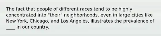 The fact that people of different races tend to be highly concentrated into "their" neighborhoods, even in large cities like New York, Chicago, and Los Angeles, illustrates the prevalence of ____ in our country.