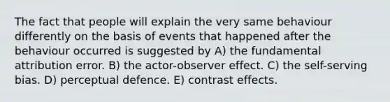 The fact that people will explain the very same behaviour differently on the basis of events that happened after the behaviour occurred is suggested by A) the fundamental attribution error. B) the actor-observer effect. C) the self-serving bias. D) perceptual defence. E) contrast effects.