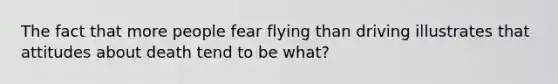 The fact that more people fear flying than driving illustrates that attitudes about death tend to be what?