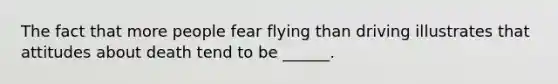 The fact that more people fear flying than driving illustrates that attitudes about death tend to be ______.