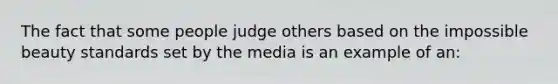 The fact that some people judge others based on the impossible beauty standards set by the media is an example of an: