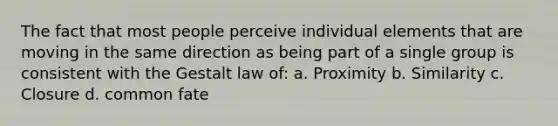 The fact that most people perceive individual elements that are moving in the same direction as being part of a single group is consistent with the Gestalt law of: a. Proximity b. Similarity c. Closure d. common fate