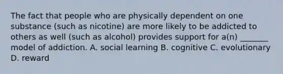 The fact that people who are physically dependent on one substance (such as nicotine) are more likely to be addicted to others as well (such as alcohol) provides support for a(n) _______ model of addiction. A. social learning B. cognitive C. evolutionary D. reward