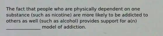 The fact that people who are physically dependent on one substance (such as nicotine) are more likely to be addicted to others as well (such as alcohol) provides support for a(n) _______________ model of addiction.