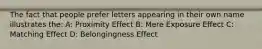 The fact that people prefer letters appearing in their own name illustrates the: A: Proximity Effect B: Mere Exposure Effect C: Matching Effect D: Belongingness Effect