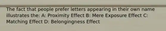 The fact that people prefer letters appearing in their own name illustrates the: A: Proximity Effect B: Mere Exposure Effect C: Matching Effect D: Belongingness Effect