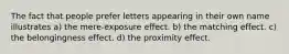 The fact that people prefer letters appearing in their own name illustrates a) the mere-exposure effect. b) the matching effect. c) the belongingness effect. d) the proximity effect.