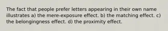 The fact that people prefer letters appearing in their own name illustrates a) the mere-exposure effect. b) the matching effect. c) the belongingness effect. d) the proximity effect.