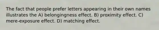 The fact that people prefer letters appearing in their own names illustrates the A) belongingness effect. B) proximity effect. C) mere-exposure effect. D) matching effect.