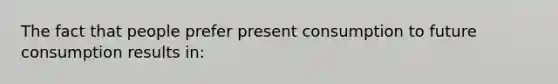 The fact that people prefer present consumption to future consumption results in: