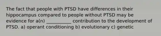 The fact that people with PTSD have differences in their hippocampus compared to people without PTSD may be evidence for a(n) ___________ contribution to the development of PTSD. a) operant conditioning b) evolutionary c) genetic