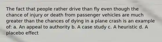 The fact that people rather drive than fly even though the chance of injury or death from passenger vehicles are much greater than the chances of dying in a plane crash is an example of: a. An appeal to authority b. A case study c. A heuristic d. A placebo effect