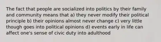 The fact that people are socialized into politics by their family and community means that a) they never modify their political principle b) their opinions almost never change c) very little though goes into political opinions d) events early in life can affect one's sense of civic duty into adulthood