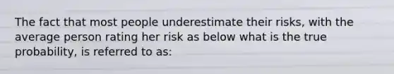 The fact that most people underestimate their risks, with the average person rating her risk as below what is the true probability, is referred to as: