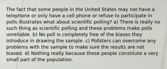 The fact that some people in the United States may not have a telephone or only have a cell phone or refuse to participate in polls illustrates what about scientific polling? a) There is really no such thing as scientific polling and these problems make polls unreliable. b) No poll is completely free of the biases they introduce in drawing the sample. c) Pollsters can overcome any problems with the sample to make sure the results are not biased. d) Nothing really because these people constitute a very small part of the population.