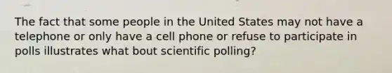 The fact that some people in the United States may not have a telephone or only have a cell phone or refuse to participate in polls illustrates what bout scientific polling?