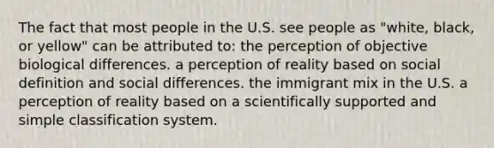 The fact that most people in the U.S. see people as "white, black, or yellow" can be attributed to: the perception of objective biological differences. a perception of reality based on social definition and social differences. the immigrant mix in the U.S. a perception of reality based on a scientifically supported and simple classification system.