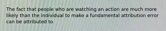 The fact that people who are watching an action are much more likely than the individual to make a fundamental attribution error can be attributed to