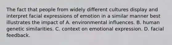 The fact that people from widely different cultures display and interpret facial expressions of emotion in a similar manner best illustrates the impact of A. environmental influences. B. human genetic similarities. C. context on emotional expression. D. facial feedback.