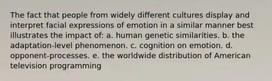 The fact that people from widely different cultures display and interpret facial expressions of emotion in a similar manner best illustrates the impact of: a. human genetic similarities. b. the adaptation-level phenomenon. c. cognition on emotion. d. opponent-processes. e. the worldwide distribution of American television programming